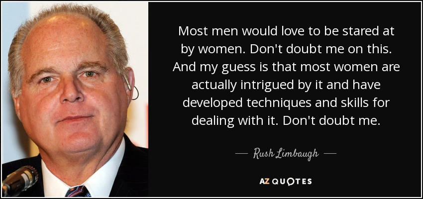 Most men would love to be stared at by women. Don't doubt me on this. And my guess is that most women are actually intrigued by it and have developed techniques and skills for dealing with it. Don't doubt me. - Rush Limbaugh
