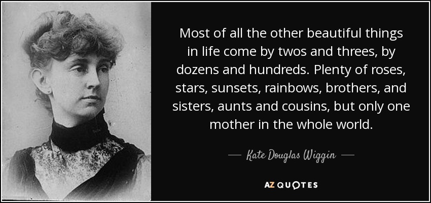 Most of all the other beautiful things in life come by twos and threes, by dozens and hundreds. Plenty of roses, stars, sunsets, rainbows, brothers, and sisters, aunts and cousins, but only one mother in the whole world. - Kate Douglas Wiggin