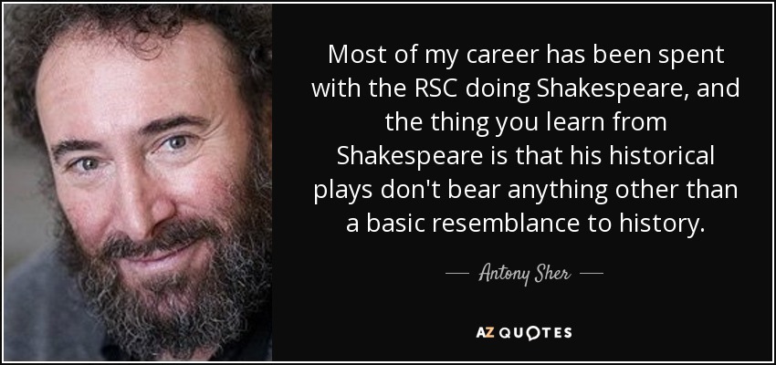 Most of my career has been spent with the RSC doing Shakespeare, and the thing you learn from Shakespeare is that his historical plays don't bear anything other than a basic resemblance to history. - Antony Sher