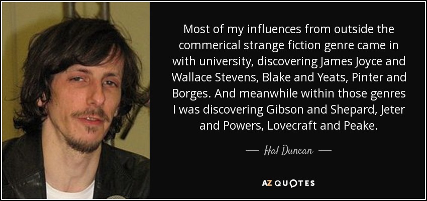 Most of my influences from outside the commerical strange fiction genre came in with university, discovering James Joyce and Wallace Stevens, Blake and Yeats, Pinter and Borges. And meanwhile within those genres I was discovering Gibson and Shepard, Jeter and Powers, Lovecraft and Peake. - Hal Duncan