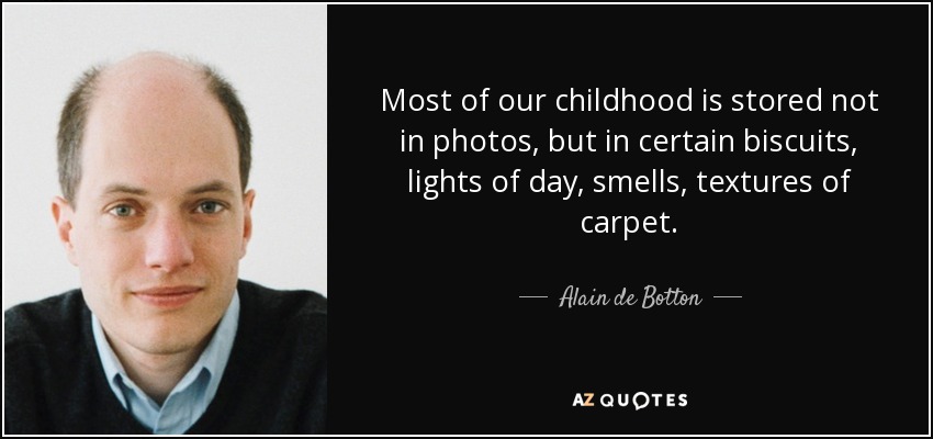 Most of our childhood is stored not in photos, but in certain biscuits, lights of day, smells, textures of carpet. - Alain de Botton
