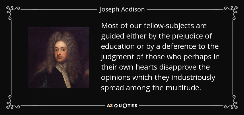 Most of our fellow-subjects are guided either by the prejudice of education or by a deference to the judgment of those who perhaps in their own hearts disapprove the opinions which they industriously spread among the multitude. - Joseph Addison