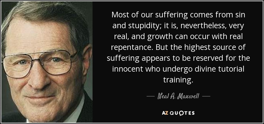 Most of our suffering comes from sin and stupidity; it is, nevertheless, very real, and growth can occur with real repentance. But the highest source of suffering appears to be reserved for the innocent who undergo divine tutorial training. - Neal A. Maxwell