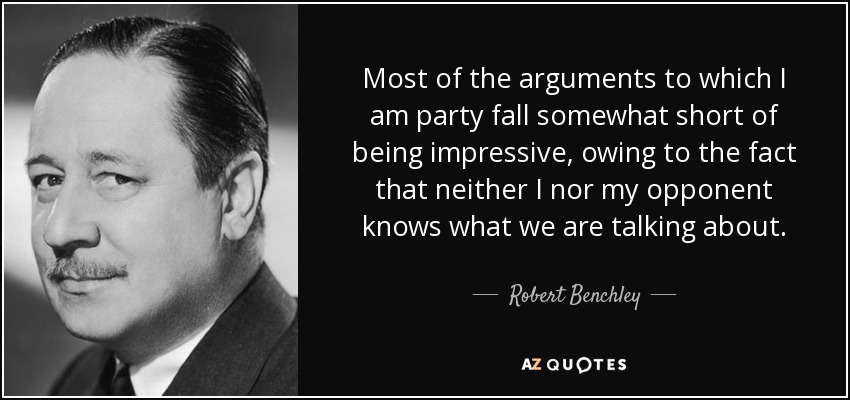 Most of the arguments to which I am party fall somewhat short of being impressive, owing to the fact that neither I nor my opponent knows what we are talking about. - Robert Benchley