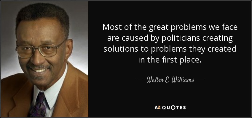 Most of the great problems we face are caused by politicians creating solutions to problems they created in the first place. - Walter E. Williams