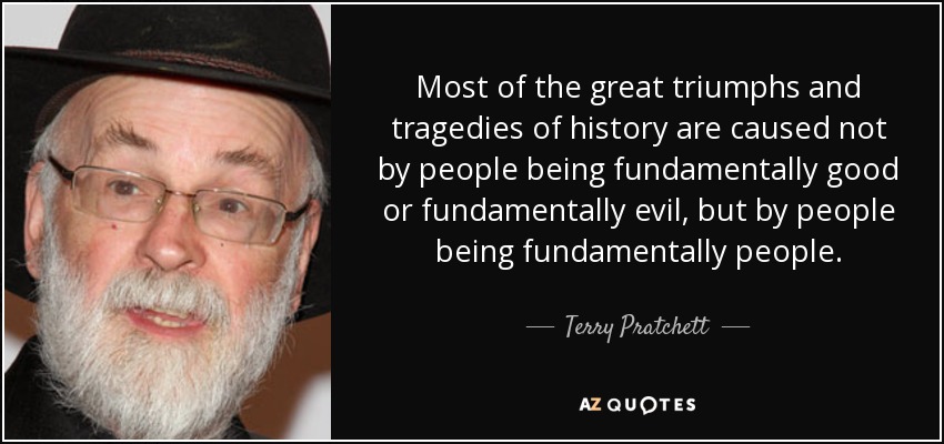 Most of the great triumphs and tragedies of history are caused not by people being fundamentally good or fundamentally evil, but by people being fundamentally people. - Terry Pratchett