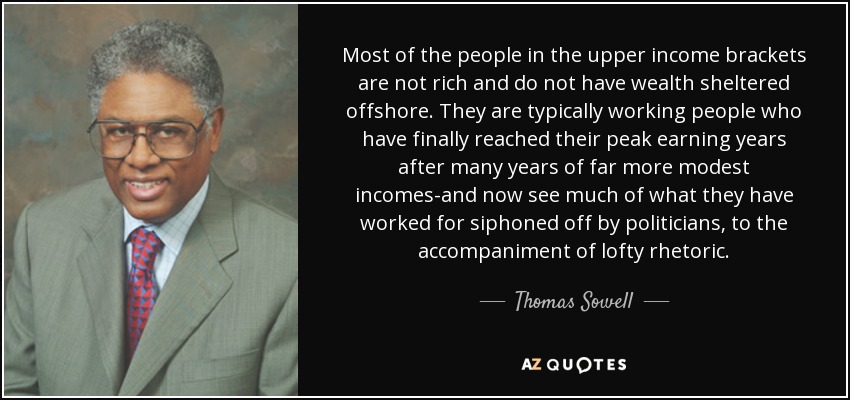 Most of the people in the upper income brackets are not rich and do not have wealth sheltered offshore. They are typically working people who have finally reached their peak earning years after many years of far more modest incomes-and now see much of what they have worked for siphoned off by politicians, to the accompaniment of lofty rhetoric. - Thomas Sowell