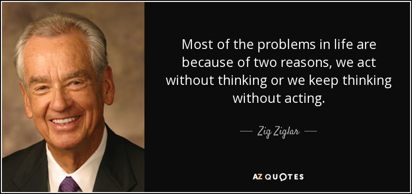 Most of the problems in life are because of two reasons, we act without thinking or we keep thinking without acting. - Zig Ziglar