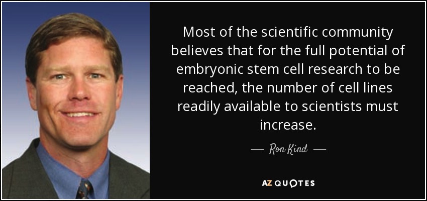 Most of the scientific community believes that for the full potential of embryonic stem cell research to be reached, the number of cell lines readily available to scientists must increase. - Ron Kind