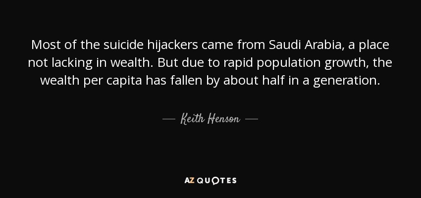 Most of the suicide hijackers came from Saudi Arabia, a place not lacking in wealth. But due to rapid population growth, the wealth per capita has fallen by about half in a generation. - Keith Henson