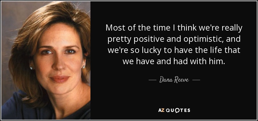 Most of the time I think we're really pretty positive and optimistic, and we're so lucky to have the life that we have and had with him. - Dana Reeve