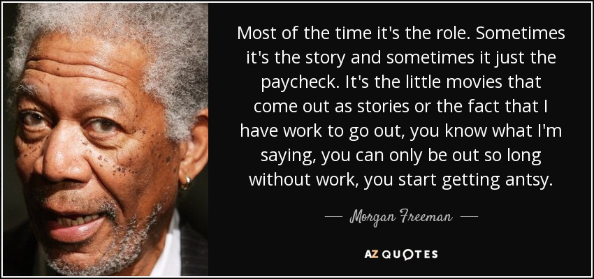 Most of the time it's the role. Sometimes it's the story and sometimes it just the paycheck. It's the little movies that come out as stories or the fact that I have work to go out, you know what I'm saying, you can only be out so long without work, you start getting antsy. - Morgan Freeman