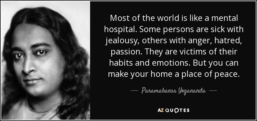 Most of the world is like a mental hospital. Some persons are sick with jealousy, others with anger, hatred, passion. They are victims of their habits and emotions. But you can make your home a place of peace. - Paramahansa Yogananda