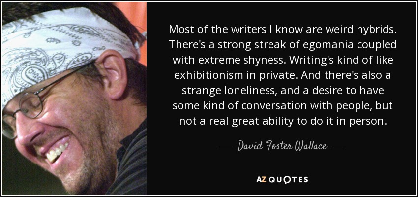 Most of the writers I know are weird hybrids. There's a strong streak of egomania coupled with extreme shyness. Writing's kind of like exhibitionism in private. And there's also a strange loneliness, and a desire to have some kind of conversation with people, but not a real great ability to do it in person. - David Foster Wallace