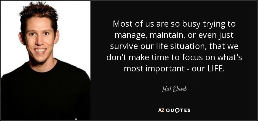 Most of us are so busy trying to manage, maintain, or even just survive our life situation, that we don't make time to focus on what's most important - our LIFE. - Hal Elrod