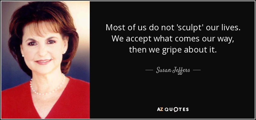 Most of us do not 'sculpt' our lives. We accept what comes our way, then we gripe about it. - Susan Jeffers