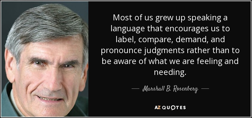 Most of us grew up speaking a language that encourages us to label, compare, demand, and pronounce judgments rather than to be aware of what we are feeling and needing. - Marshall B. Rosenberg