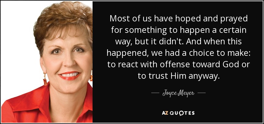 Most of us have hoped and prayed for something to happen a certain way, but it didn't. And when this happened, we had a choice to make: to react with offense toward God or to trust Him anyway. - Joyce Meyer