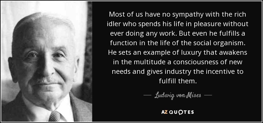 Most of us have no sympathy with the rich idler who spends his life in pleasure without ever doing any work. But even he fulfills a function in the life of the social organism. He sets an example of luxury that awakens in the multitude a consciousness of new needs and gives industry the incentive to fulfill them. - Ludwig von Mises
