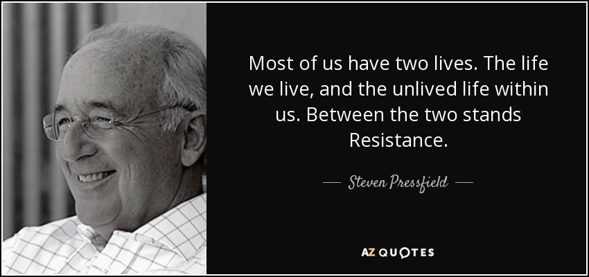 Most of us have two lives. The life we live, and the unlived life within us. Between the two stands Resistance. - Steven Pressfield