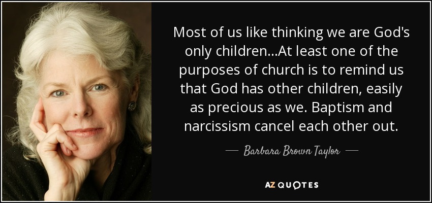 Most of us like thinking we are God's only children...At least one of the purposes of church is to remind us that God has other children, easily as precious as we. Baptism and narcissism cancel each other out. - Barbara Brown Taylor