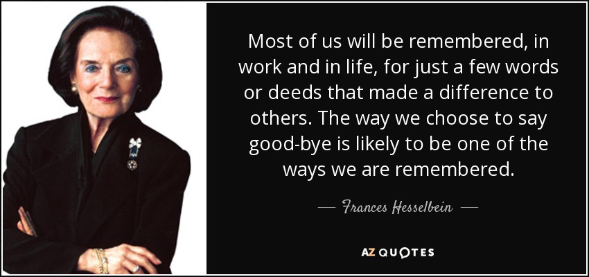 Most of us will be remembered, in work and in life, for just a few words or deeds that made a difference to others. The way we choose to say good-bye is likely to be one of the ways we are remembered. - Frances Hesselbein