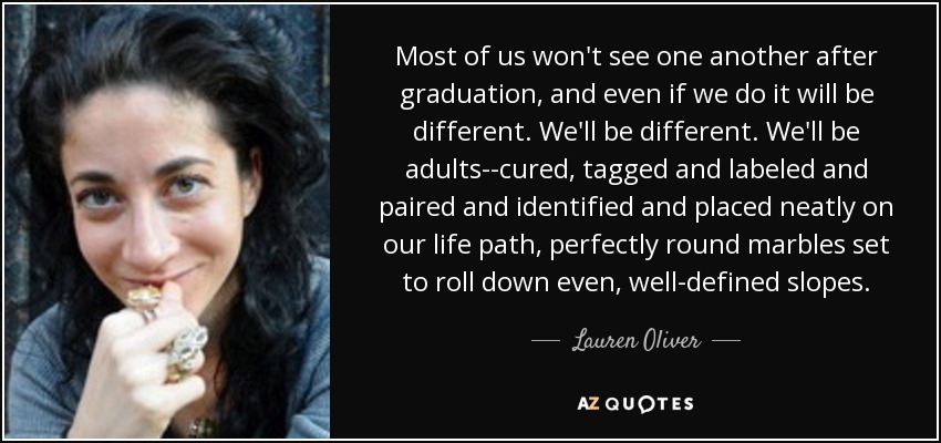 Most of us won't see one another after graduation, and even if we do it will be different. We'll be different. We'll be adults--cured, tagged and labeled and paired and identified and placed neatly on our life path, perfectly round marbles set to roll down even, well-defined slopes. - Lauren Oliver