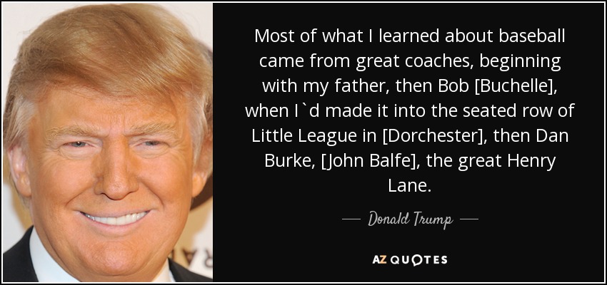 Most of what I learned about baseball came from great coaches, beginning with my father, then Bob [Buchelle], when I`d made it into the seated row of Little League in [Dorchester], then Dan Burke, [John Balfe], the great Henry Lane. - Donald Trump