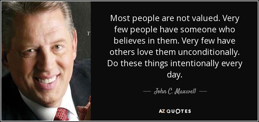 Most people are not valued. Very few people have someone who believes in them. Very few have others love them unconditionally. Do these things intentionally every day. - John C. Maxwell