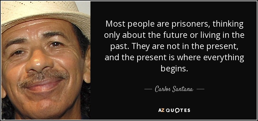 Most people are prisoners, thinking only about the future or living in the past. They are not in the present, and the present is where everything begins. - Carlos Santana