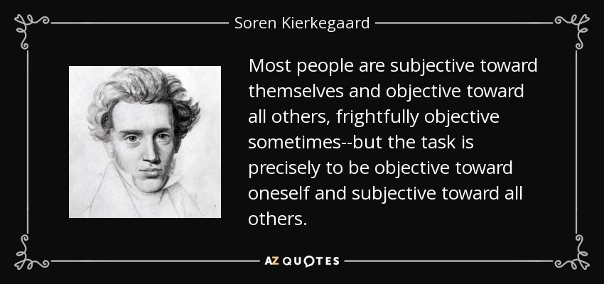 Most people are subjective toward themselves and objective toward all others, frightfully objective sometimes--but the task is precisely to be objective toward oneself and subjective toward all others. - Soren Kierkegaard