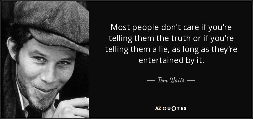 Most people don't care if you're telling them the truth or if you're telling them a lie, as long as they're entertained by it. - Tom Waits