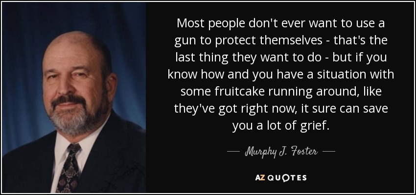 Most people don't ever want to use a gun to protect themselves - that's the last thing they want to do - but if you know how and you have a situation with some fruitcake running around, like they've got right now, it sure can save you a lot of grief. - Murphy J. Foster, Jr.