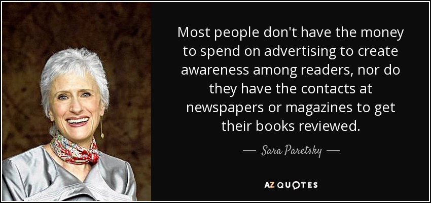 Most people don't have the money to spend on advertising to create awareness among readers, nor do they have the contacts at newspapers or magazines to get their books reviewed. - Sara Paretsky