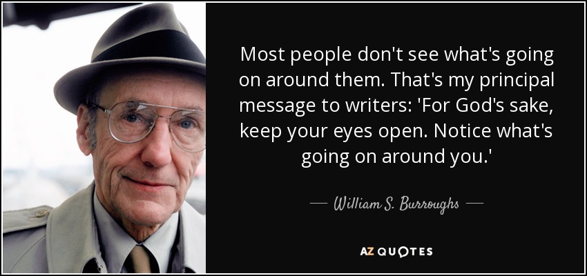 Most people don't see what's going on around them. That's my principal message to writers: 'For God's sake, keep your eyes open. Notice what's going on around you.' - William S. Burroughs