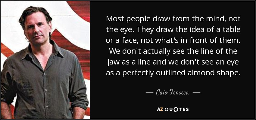 Most people draw from the mind, not the eye. They draw the idea of a table or a face, not what's in front of them. We don't actually see the line of the jaw as a line and we don't see an eye as a perfectly outlined almond shape. - Caio Fonseca
