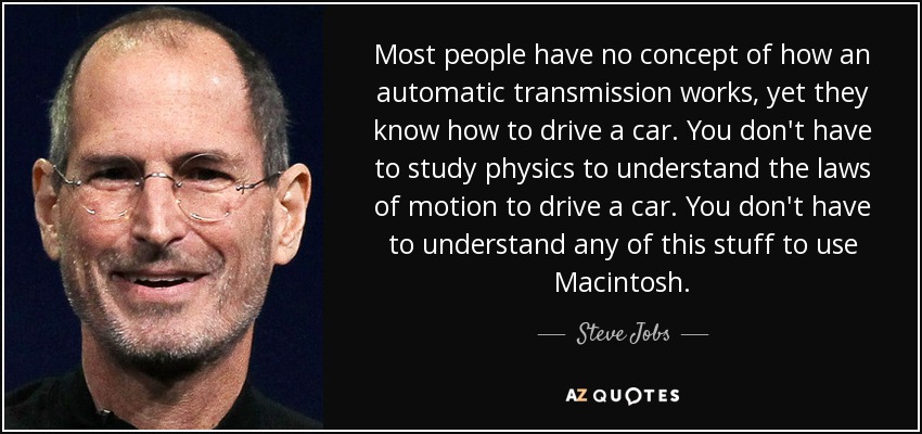 Most people have no concept of how an automatic transmission works, yet they know how to drive a car. You don't have to study physics to understand the laws of motion to drive a car. You don't have to understand any of this stuff to use Macintosh. - Steve Jobs