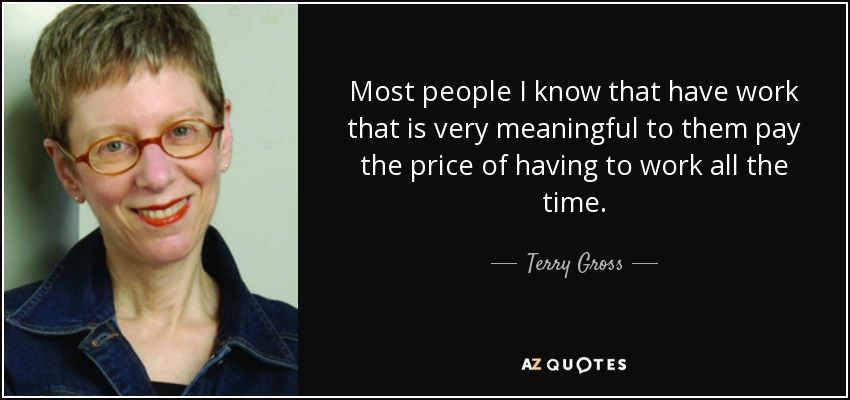 Most people I know that have work that is very meaningful to them pay the price of having to work all the time. - Terry Gross