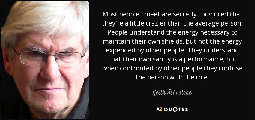 Most people I meet are secretly convinced that they’re a little crazier than the average person. People understand the energy necessary to maintain their own shields, but not the energy expended by other people. They understand that their own sanity is a performance, but when confronted by other people they confuse the person with the role. - Keith Johnstone