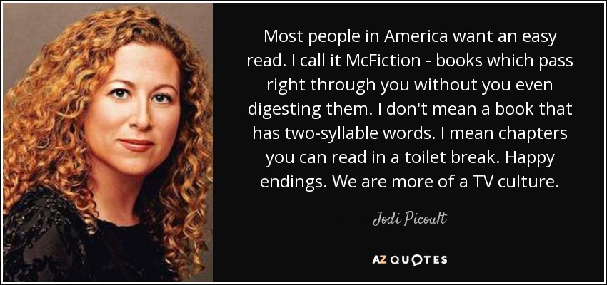 Most people in America want an easy read. I call it McFiction - books which pass right through you without you even digesting them. I don't mean a book that has two-syllable words. I mean chapters you can read in a toilet break. Happy endings. We are more of a TV culture. - Jodi Picoult