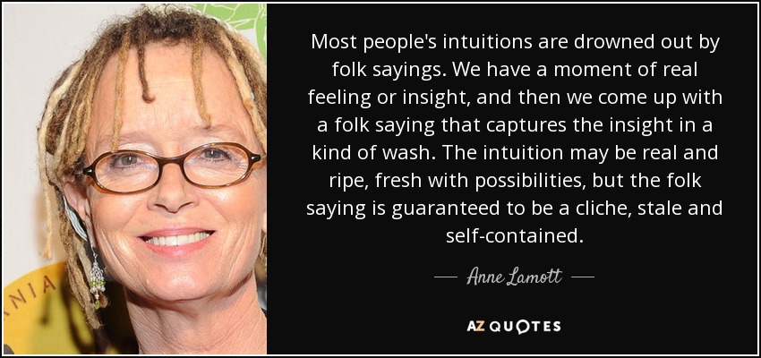 Most people's intuitions are drowned out by folk sayings. We have a moment of real feeling or insight, and then we come up with a folk saying that captures the insight in a kind of wash. The intuition may be real and ripe, fresh with possibilities, but the folk saying is guaranteed to be a cliche, stale and self-contained. - Anne Lamott