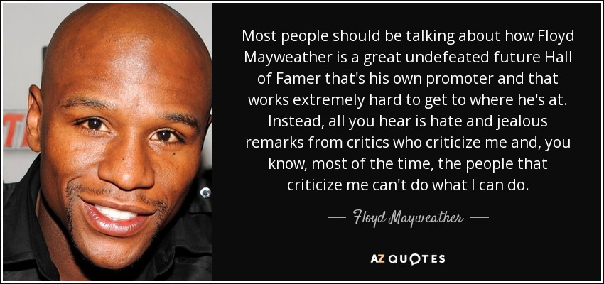 Most people should be talking about how Floyd Mayweather is a great undefeated future Hall of Famer that's his own promoter and that works extremely hard to get to where he's at. Instead, all you hear is hate and jealous remarks from critics who criticize me and, you know, most of the time, the people that criticize me can't do what I can do. - Floyd Mayweather, Jr.