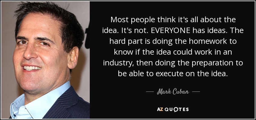 Most people think it's all about the idea. It's not. EVERYONE has ideas. The hard part is doing the homework to know if the idea could work in an industry, then doing the preparation to be able to execute on the idea. - Mark Cuban