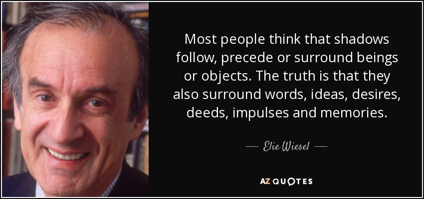 Most people think that shadows follow, precede or surround beings or objects. The truth is that they also surround words, ideas, desires, deeds, impulses and memories. - Elie Wiesel