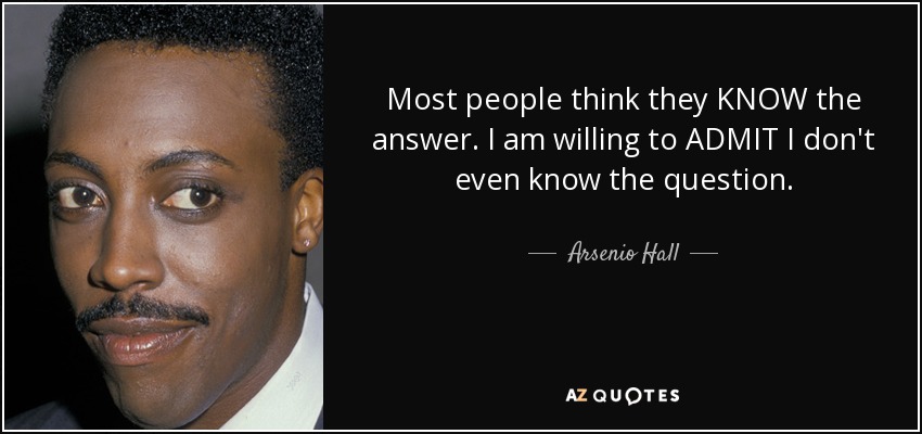 Most people think they KNOW the answer. I am willing to ADMIT I don't even know the question. - Arsenio Hall