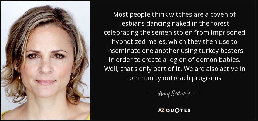 Most people think witches are a coven of lesbians dancing naked in the forest celebrating the semen stolen from imprisoned hypnotized males, which they then use to inseminate one another using turkey basters in order to create a legion of demon babies. Well, that's only part of it. We are also active in community outreach programs. - Amy Sedaris