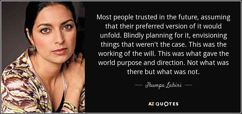 Most people trusted in the future, assuming that their preferred version of it would unfold. Blindly planning for it, envisioning things that weren't the case. This was the working of the will. This was what gave the world purpose and direction. Not what was there but what was not. - Jhumpa Lahiri