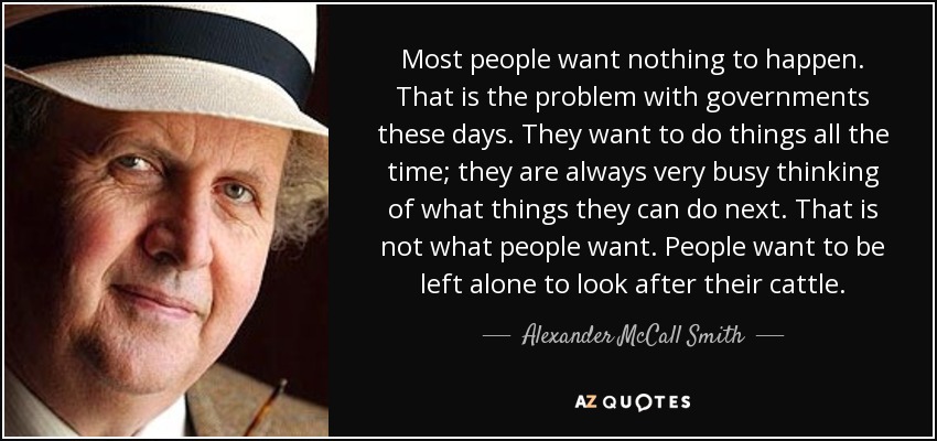 Most people want nothing to happen. That is the problem with governments these days. They want to do things all the time; they are always very busy thinking of what things they can do next. That is not what people want. People want to be left alone to look after their cattle. - Alexander McCall Smith