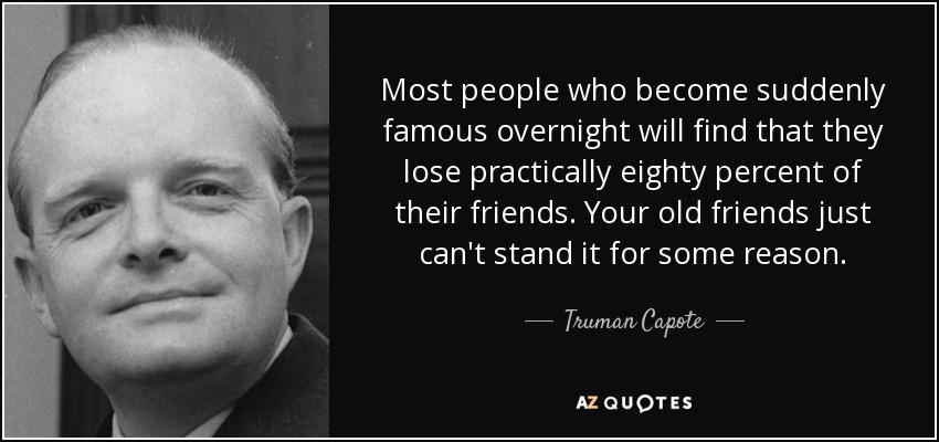 Most people who become suddenly famous overnight will find that they lose practically eighty percent of their friends. Your old friends just can't stand it for some reason. - Truman Capote
