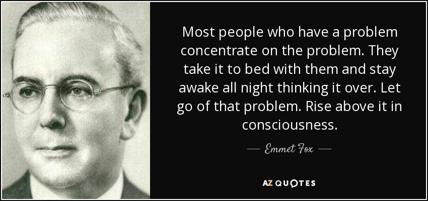 Most people who have a problem concentrate on the problem. They take it to bed with them and stay awake all night thinking it over. Let go of that problem. Rise above it in consciousness. - Emmet Fox